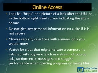 ▫ Look for “https” or a picture of a lock after the URL or
in the bottom right hand corner indicating the site is
secure
▫ Do not give any personal information on a site if it is
not secure
▫ Choose security questions with answers only you
would know
▫ Watch for clues that might indicate a computer is
infected with spyware. such as a stream of pop-up
ads, random error messages, and sluggish
performance when opening programs or saving files.
Online Access
 