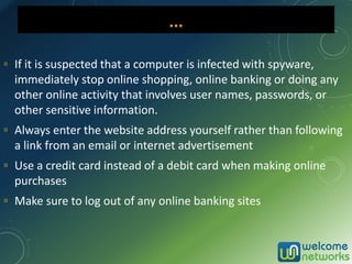 ▫ If it is suspected that a computer is infected with spyware,
immediately stop online shopping, online banking or doing any
other online activity that involves user names, passwords, or
other sensitive information.
▫ Always enter the website address yourself rather than following
a link from an email or internet advertisement
▫ Use a credit card instead of a debit card when making online
purchases
▫ Make sure to log out of any online banking sites
…
 