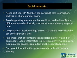 ▫ Never post your SIN Number, bank or credit card information,
address, or phone number online
▫ Avoiding posting information that could be used to identify you
offline such as school, work, or other locations where you spend
time
▫ Use privacy & security settings on social channels to restrict who
can access personal sites
▫ Remember that once information is posted online, it’s kind of
permanent. Even if information is deleted, older versions may still
exist on other people's computers and be circulated online
▫ Only post information that you are comfortable with anyone
viewing
Social networks
 