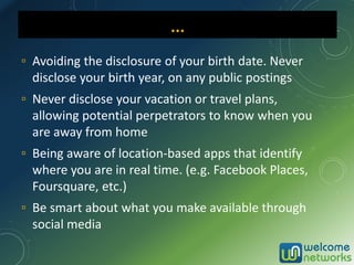 ▫ Avoiding the disclosure of your birth date. Never
disclose your birth year, on any public postings
▫ Never disclose your vacation or travel plans,
allowing potential perpetrators to know when you
are away from home
▫ Being aware of location-based apps that identify
where you are in real time. (e.g. Facebook Places,
Foursquare, etc.)
▫ Be smart about what you make available through
social media
… …
 