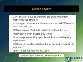 Mobile devices
• Lion’s share of cloud connections are being made from
mobile devices, Smart TV
• Native apps, browsers and business apps like MS Office suite
are common in use
• Malicious app on Android ecosystem continue to rise
• Major issue on non-trusted play stores
• Mostly targeted banking apps, Fraudulent mobile banking
applications
• $500 as a ransom for unlocking the device and removing the
lock screen
• Apple - malicious versions of XCode
Vulnerabilities of Near Field Communication (NFC)
 