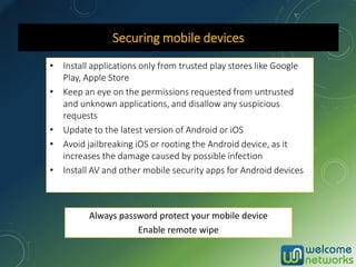 Securing mobile devices
• Install applications only from trusted play stores like Google
Play, Apple Store
• Keep an eye on the permissions requested from untrusted
and unknown applications, and disallow any suspicious
requests
• Update to the latest version of Android or iOS
• Avoid jailbreaking iOS or rooting the Android device, as it
increases the damage caused by possible infection
• Install AV and other mobile security apps for Android devices
Always password protect your mobile device
Enable remote wipe
 