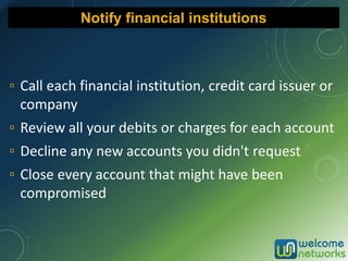 ▫ Call each financial institution, credit card issuer or
company
▫ Review all your debits or charges for each account
▫ Decline any new accounts you didn't request
▫ Close every account that might have been
compromised
Notify financial institutions
 