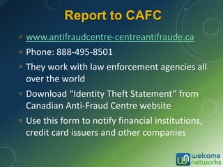 Report to CAFC
▫ www.antifraudcentre-centreantifraude.ca
▫ Phone: 888-495-8501
▫ They work with law enforcement agencies all
over the world
▫ Download “Identity Theft Statement” from
Canadian Anti-Fraud Centre website
▫ Use this form to notify financial institutions,
credit card issuers and other companies
 