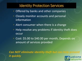 ▫ Offered by banks and other companies
▫ Closely monitor accounts and personal
information
▫ Alert consumer when there is a change
▫ Help resolve any problems if identity theft does
occur
▫ Cost: $5.00 to $40.00 per month, Depends on
amount of services provided
Can NOT eliminate identity theft but can help prevent
it quickly
Identity Protection Services
 