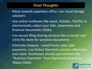 ▫ Move towards paperless office. Use cloud storage
solutions
▫ Use online mailboxes like epost, Hubdoc, FileThis to
electronically collect your bills, statements and
financial documents (Slide)
▫ Use secure filing sharing services like e-courier and
Citrix file share for sensitive documents
▫ Eliminate cheques – avoid fraud, costs, late
payments. Use Online Payments services offered by
your bank. Businesses should use solutions like
“Business Payments” from PaymentEvolution or
Telpay (Slide)
Final Thoughts
 
