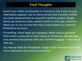 ▫ Search your name occasionally on internet to see if any unusual
information appears. Use an alerts service that instantly notifies
you when personal data on yourself is publicly posted. Google
Alerts can email you daily, weekly emails on what get published
about you or use services like http://www.idalerts.ca/ (Identity
Protections Services)
▫ If travelling, never leave your passport, debit cards or personal
information unsecured in hotel rooms or rental cars. Do not pack
your personal documents with your checked luggage — keep them
with you
▫ You may be liable for fraudulent charges if not reported in the time
frame defined by the financial institution
Final Thoughts
 
