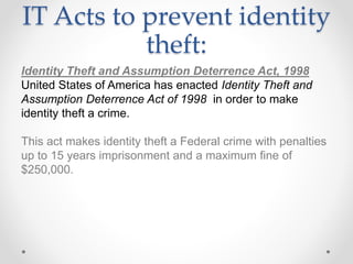 IT Acts to prevent identity
theft:
Identity Theft and Assumption Deterrence Act, 1998
United States of America has enacted Identity Theft and
Assumption Deterrence Act of 1998 in order to make
identity theft a crime.
This act makes identity theft a Federal crime with penalties
up to 15 years imprisonment and a maximum fine of
$250,000.
 