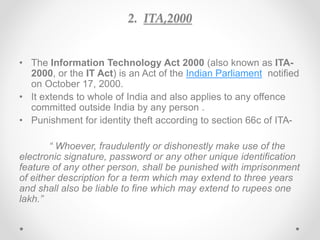 2. ITA,2000
• The Information Technology Act 2000 (also known as ITA-
2000, or the IT Act) is an Act of the Indian Parliament notified
on October 17, 2000.
• It extends to whole of India and also applies to any offence
committed outside India by any person .
• Punishment for identity theft according to section 66c of ITA-
“ Whoever, fraudulently or dishonestly make use of the
electronic signature, password or any other unique identification
feature of any other person, shall be punished with imprisonment
of either description for a term which may extend to three years
and shall also be liable to fine which may extend to rupees one
lakh.”
 