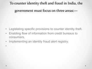 To counter identity theft and fraud in India, the
government must focus on three areas:—
• Legislating specific provisions to counter identity theft.
• Enabling flow of information from credit bureaus to
consumers.
• Implementing an identity fraud alert registry.
•
 