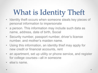 What is Identity Theft
• Identity theft occurs when someone steals key pieces of
personal information to impersonate
• a person. This information may include such data as
name, address, date of birth, Social
• Security number, passport number, driver’s license
number, and mother’s maiden name.
• Using this information, an identity thief may apply for
new credit or financial accounts, rent
• an apartment, set up utility or phone service, and register
for college courses—all in someone
• else’s name.
 