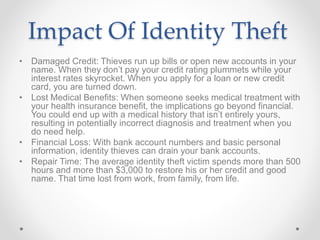 Impact Of Identity Theft
• Damaged Credit: Thieves run up bills or open new accounts in your
name. When they don’t pay your credit rating plummets while your
interest rates skyrocket. When you apply for a loan or new credit
card, you are turned down.
• Lost Medical Benefits: When someone seeks medical treatment with
your health insurance benefit, the implications go beyond financial.
You could end up with a medical history that isn’t entirely yours,
resulting in potentially incorrect diagnosis and treatment when you
do need help.
• Financial Loss: With bank account numbers and basic personal
information, identity thieves can drain your bank accounts.
• Repair Time: The average identity theft victim spends more than 500
hours and more than $3,000 to restore his or her credit and good
name. That time lost from work, from family, from life.
 