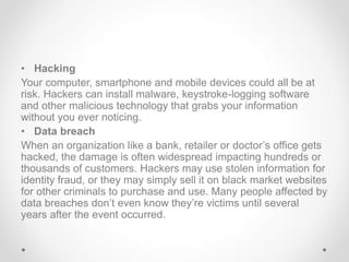 • Hacking
Your computer, smartphone and mobile devices could all be at
risk. Hackers can install malware, keystroke-logging software
and other malicious technology that grabs your information
without you ever noticing.
• Data breach
When an organization like a bank, retailer or doctor’s office gets
hacked, the damage is often widespread impacting hundreds or
thousands of customers. Hackers may use stolen information for
identity fraud, or they may simply sell it on black market websites
for other criminals to purchase and use. Many people affected by
data breaches don’t even know they’re victims until several
years after the event occurred.
 