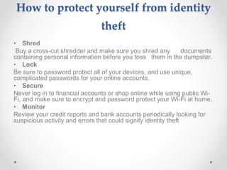 How to protect yourself from identity
theft
• Shred
Buy a cross-cut shredder and make sure you shred any documents
containing personal information before you toss them in the dumpster.
• Lock
Be sure to password protect all of your devices, and use unique,
complicated passwords for your online accounts.
• Secure
Never log in to financial accounts or shop online while using public Wi-
Fi, and make sure to encrypt and password protect your Wi-Fi at home.
• Monitor
Review your credit reports and bank accounts periodically looking for
suspicious activity and errors that could signify identity theft
 