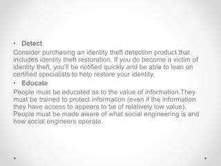 • Detect
Consider purchasing an identity theft detection product that
includes identity theft restoration. If you do become a victim of
identity theft, you’ll be notified quickly and be able to lean on
certified specialists to help restore your identity.
• Educate
People must be educated as to the value of information.They
must be trained to protect information (even if the information
they have access to appears to be of relatively low value).
People must be made aware of what social engineering is and
how social engineers operate.
 