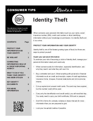 CONSUMER TIPS

Identity Theft
This publication is intended to provide
general information only and is not a
substitute for legal advice.

When someone uses personal information such as your name, social
insurance number (SIN), credit card number or other identifying
information without your knowledge or permission, it is identity theft and

CONTENTS	

Page

it is a crime.
PROTECT YOUR INFORMATION AND YOUR IDENTITY

PROTECT YOUR
INFORMATION AND
YOUR IDENTITY	

1

BE VIGILANT	

3

CORRECTING
INFORMATION HELD AT
A CREDIT REPORTING
AGENCY 	
WHAT TO DO IF YOU
THINK YOUR IDENTITY
HAS BEEN STOLEN	

Identity theft is one of the fastest growing types of fraud, but there are
ways to protect yourself.
Guard your personal information
To minimize your risk of becoming a victim of identity theft, manage your
personal information wisely and cautiously.

4

•	

why they need it and what they will use it for.
•	

FOR MORE
INFORMATION	8

Buy a shredder and use it. Shred anything with personal or financial
information such as credit card receipts, copies of credit applications,

5

KEY IDENTITY
DOCUMENTS	6

W
 hen someone asks for information, especially identification, ask

insurance forms, cheques, financial statements and old income tax
returns.
•	

Cut up expired and unused credit cards. The card may have expired,
but the number could still be used.

•	

Carry only the identification and credit card(s) you will need that day.
You rarely need to carry your birth certificate, SIN card or passport.

•	

Don’t fill in forms for contests, rebates or draws that ask for more
information than you are prepared to give.

•	

Lock your household mailbox if possible.

 