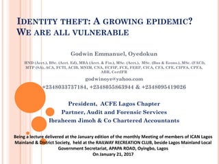 IDENTITY THEFT: A GROWING EPIDEMIC?
WE ARE ALL VULNERABLE
Godwin Emmanuel, Oyedokun
HND (Acct.), BSc. (Acct. Ed), MBA (Acct. & Fin.), MSc. (Acct.), MSc. (Bus & Econs.), MSc. (FACI),
MTP (SA), ACA, FCTI, ACIB, MNIM, CNA, FCFIP, FCE, FERP, CICA, CFA, CFE, CIPFA, CPFA,
ABR, CertIFR
godwinoye@yahoo.com
+2348033737184, +2348055863944 & +2348095419026
President, ACFE Lagos Chapter
Partner, Audit and Forensic Services
Ibraheem Jimoh & Co Chartered Accountants
Being a lecture delivered at the January edition of the monthly Meeting of members of ICAN Lagos
Mainland & District Society, held at the RAILWAY RECREATION CLUB, beside Lagos Mainland Local
Government Secretariat, APAPA ROAD, Oyingbo, Lagos
On January 21, 2017
 