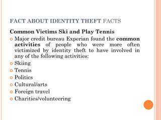 1
0
FACT ABOUT IDENTITY THEFT FACTS
Common Victims Ski and Play Tennis
 Major credit bureau Experian found the common
activities of people who were more often
victimized by identity theft to have involved in
any of the following activities:
 Skiing
 Tennis
 Politics
 Cultural/arts
 Foreign travel
 Charities/volunteering
 