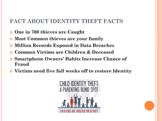 1
1
FACT ABOUT IDENTITY THEFT FACTS
 One in 700 thieves are Caught
 Most Common thieves are your family
 Million Records Exposed in Data Breaches
 Common Victims are Children & Deceased
 Smartphone Owners’ Habits Increase Chance of
Fraud
 Victims need five full weeks off to restore Identity
 