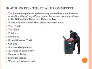 1
2
HOW IDENTITY THEFT ARE COMMITTED
 The human imagination and creativity are endless when it comes
to stealing things,” says Peter Keane, dean emeritus and professor
at the Golden Gate University College of Law.
 Identity thieves commit their crime in several ways:
 Your Trash
 Your Mail
 Phishing
 Skimming
 Straightforward Theft
 Conning
 Address Manipulation
 Information given away
 Dumpster diving
 Shoulder surfing
 Wallet or document theft
 