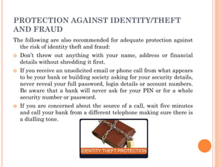 1
4
PROTECTION AGAINST IDENTITY/THEFT
AND FRAUD
The following are also recommended for adequate protection against
the risk of identity theft and fraud:
 Don’t throw out anything with your name, address or financial
details without shredding it first.
 If you receive an unsolicited email or phone call from what appears
to be your bank or building society asking for your security details,
never reveal your full password, login details or account numbers.
Be aware that a bank will never ask for your PIN or for a whole
security number or password.
 If you are concerned about the source of a call, wait five minutes
and call your bank from a different telephone making sure there is
a dialling tone.
 