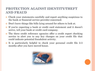 1
5
PROTECTION AGAINST IDENTITY/THEFT
AND FRAUD
 Check your statements carefully and report anything suspicious to
the bank or financial service provider concerned.
 Don’t leave things like bills lying around for others to look at.
 If you’re expecting a bank or credit card statement and it doesn’t
arrive, tell your bank or credit card company.
 The three credit reference agencies offer a credit report checking
service to alert you to any key changes on your credit file that
could indicate potential fraudulent activity.
 It is particularly helpful to check your personal credit file 2-3
months after you have moved house.
 