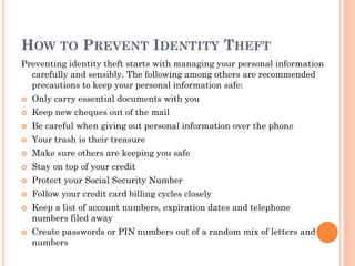 HOW TO PREVENT IDENTITY THEFT
Preventing identity theft starts with managing your personal information
carefully and sensibly. The following among others are recommended
precautions to keep your personal information safe:
 Only carry essential documents with you
 Keep new cheques out of the mail
 Be careful when giving out personal information over the phone
 Your trash is their treasure
 Make sure others are keeping you safe
 Stay on top of your credit
 Protect your Social Security Number
 Follow your credit card billing cycles closely
 Keep a list of account numbers, expiration dates and telephone
numbers filed away
 Create passwords or PIN numbers out of a random mix of letters and
numbers
 