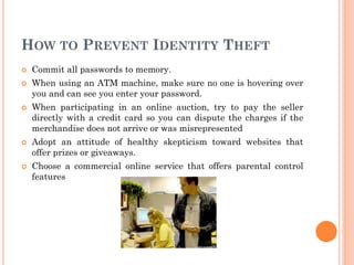 HOW TO PREVENT IDENTITY THEFT
 Commit all passwords to memory.
 When using an ATM machine, make sure no one is hovering over
you and can see you enter your password.
 When participating in an online auction, try to pay the seller
directly with a credit card so you can dispute the charges if the
merchandise does not arrive or was misrepresented
 Adopt an attitude of healthy skepticism toward websites that
offer prizes or giveaways.
 Choose a commercial online service that offers parental control
features
 