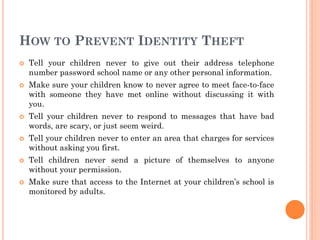 HOW TO PREVENT IDENTITY THEFT
 Tell your children never to give out their address telephone
number password school name or any other personal information.
 Make sure your children know to never agree to meet face-to-face
with someone they have met online without discussing it with
you.
 Tell your children never to respond to messages that have bad
words, are scary, or just seem weird.
 Tell your children never to enter an area that charges for services
without asking you first.
 Tell children never send a picture of themselves to anyone
without your permission.
 Make sure that access to the Internet at your children’s school is
monitored by adults.
 