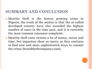 SUMMARY AND CONCLUSION
 Identity theft is the fastest growing crime in
Nigeria, the truth of the matter is that the so called
developed country have also recorded the highest
number of cases in the time past, and it is currently
the most common consumer complaint.
 Identity theft costs victims a lot of money, stress and
time, but impostors show no mercy as they continue
to find new and more sophisticated ways to commit
the crime (bestidtheftcompanys.com).
 