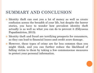 SUMMARY AND CONCLUSION
 Identity theft can cost you a lot of money as well as create
confusion across the breadth of your life, but despite the horror
stories, you have to wonder how prevalent identity theft
actually is as well as what you can do to prevent it (Odysseas
Papadimitriou, 2013).
 Identity theft and fraud are terrifying prospects for consumers,
as they can lead to financial losses and credit score damage.
 However, these types of crime are far less common than you
might think, and you can further reduce the likelihood of
falling victim to them by taking a few commonsense measures
to protect your personal information.
 