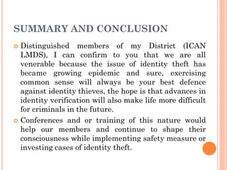 SUMMARY AND CONCLUSION
 Distinguished members of my District (ICAN
LMDS), I can confirm to you that we are all
venerable because the issue of identity theft has
became growing epidemic and sure, exercising
common sense will always be your best defence
against identity thieves, the hope is that advances in
identity verification will also make life more difficult
for criminals in the future.
 Conferences and or training of this nature would
help our members and continue to shape their
consciousness while implementing safety measure or
investing cases of identity theft.
 