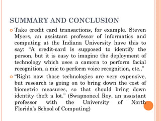 SUMMARY AND CONCLUSION
 Take credit card transactions, for example. Steven
Myers, an assistant professor of informatics and
computing at the Indiana University have this to
say: “A credit-card is supposed to identify the
person, but it is easy to imagine the deployment of
technology which uses a camera to perform facial
recognition, a mic to perform voice recognition, etc.,”
 “Right now those technologies are very expensive,
but research is going on to bring down the cost of
biometric measures, so that should bring down
identity theft a lot.” (Swapnoneel Roy, an assistant
professor with the University of North
Florida’s School of Computing)
 