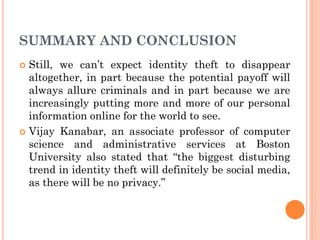 SUMMARY AND CONCLUSION
 Still, we can’t expect identity theft to disappear
altogether, in part because the potential payoff will
always allure criminals and in part because we are
increasingly putting more and more of our personal
information online for the world to see.
 Vijay Kanabar, an associate professor of computer
science and administrative services at Boston
University also stated that “the biggest disturbing
trend in identity theft will definitely be social media,
as there will be no privacy.”
 