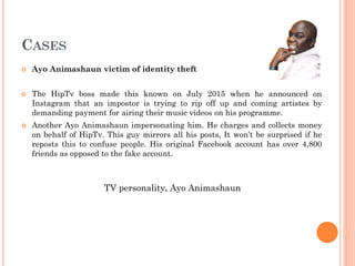CASES
 Ayo Animashaun victim of identity theft
 The HipTv boss made this known on July 2015 when he announced on
Instagram that an impostor is trying to rip off up and coming artistes by
demanding payment for airing their music videos on his programme.
 Another Ayo Animashaun impersonating him. He charges and collects money
on behalf of HipTv. This guy mirrors all his posts, It won’t be surprised if he
reposts this to confuse people. His original Facebook account has over 4,800
friends as opposed to the fake account.
TV personality, Ayo Animashaun
 