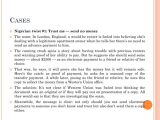 CASES
 Nigerian twist #1: Trust me — send no money
 The scam: In London, England, a would-be renter is fooled into believing she’s
dealing with a legitimate apartment owner when he tells her there’s no need to
send an advance payment to him.
 The cunning crook spins a story about having trouble with previous renters
and wanting proof of her ability to pay. But he suggests she should send some
money — about $2500 — as an electronic payment to a friend or relative of her
choice.
 That way, he says, it will prove she has the money but it will remain safe.
Here’s the catch: as proof of payment, he asks for a scanned copy of the
transfer payment. A while later, posing as the friend or relative, he uses this
copy to collect the money from a Western Union office.
 The solution: It’s not clear if Western Union was fooled into thinking the
document was an original or if they will pay out on presentation of a copy. All
they would say is that they are investigating the scam.
 Meanwhile, the message is clear: not only should you not send electronic
payments to someone you don’t know and trust but also don’t send them a copy
either.
 