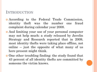 INTRODUCTION
 According to the Federal Trade Commission,
identity theft was the number one fraud
complaint during calendar year 2008.
 And limiting your use of your personal computer
may not help much: a study released by Javelin
Strategy and Research reported that in 2009,
most identity thefts were taking place offline, not
online -- just the opposite of what many of us
here present might think.
 One other troubling finding: the study found that
43 percent of all identity thefts are committed by
someone the victim knows.
 