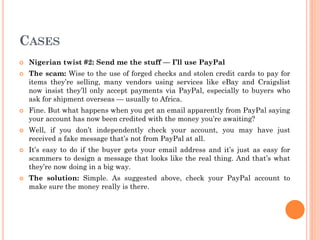 CASES
 Nigerian twist #2: Send me the stuff — I’ll use PayPal
 The scam: Wise to the use of forged checks and stolen credit cards to pay for
items they’re selling, many vendors using services like eBay and Craigslist
now insist they’ll only accept payments via PayPal, especially to buyers who
ask for shipment overseas — usually to Africa.
 Fine. But what happens when you get an email apparently from PayPal saying
your account has now been credited with the money you’re awaiting?
 Well, if you don’t independently check your account, you may have just
received a fake message that’s not from PayPal at all.
 It’s easy to do if the buyer gets your email address and it’s just as easy for
scammers to design a message that looks like the real thing. And that’s what
they’re now doing in a big way.
 The solution: Simple. As suggested above, check your PayPal account to
make sure the money really is there.
 