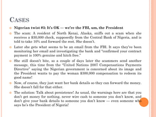 CASES
 Nigerian twist #3: It’s OK — we’re the FBI, um, the President
 The scam: A resident of North Kenai, Alaska, sniffs out a scam when she
receives a $30,000 check, supposedly from the Central Bank of Nigeria, and is
told to take 10% and forward the rest. She doesn’t.
 Later she gets what seems to be an email from the FBI. It says they’ve been
monitoring her email and investigating the bank and “confirmed your contract
payment is 100% genuine and hitch free.”
 She still doesn’t bite, so a couple of days later the scammers send another
message, this time from the “United Nations 2007 Compensations Payments
Directive” saying the Nigerian government is concerned about its image and
the President wants to pay the woman $300,000 compensation to redeem its
good name!
 Now, of course, they just want her bank details so they can forward the money.
She doesn’t fall for that either.
 The solution: Talk about persistence! As usual, the warnings here are that you
don’t get money for nothing, never wire cash to someone you don’t know, and
don’t give your bank details to someone you don’t know — even someone who
says he’s the President of Nigeria!
 