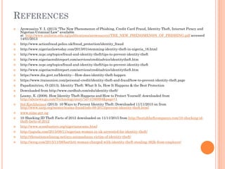 REFERENCES
 Arowosaiye Y. I, (2013) “The New Phenomenon of Phishing, Credit Card Fraud, Identity Theft, Internet Piracy and
Nigerian Criminal Law” available
at http://www.unilorin.edu.ng/publications/arowosayeyi/THE_NEW_PHENOMENON_OF_PHISHING.pdf accessed
14/01/2013
 http://www.actionfraud.police.uk/fraud_protection/identity_fraud
 http://www.nigerianlawtoday.com/2013/01/stemming-identity-theft-in-nigeria_16.html
 http://www.ncpc.org/topics/fraud-and-identity-theft/tips-to-prevent-identity-theft
 http://www.nigeriacreditreport.com/services/creditadvice/identitytheft.htm
 http://www.ncpc.org/topics/fraud-and-identity-theft/tips-to-prevent-identity-theft
 http://www.nigeriacreditreport.com/services/creditadvice/identitytheft.htm
 https://www.dia.govt.nz/Identity---How-does-identity-theft-happen
 https://www.transunion.com/personal-credit/identity-theft-and-fraud/how-to-prevent-identity-theft.page
 Papadimitriou, O (2013). Identity Theft: What It Is, How It Happens & the Best Protection
 Downloaded from http://www.cardhub.com/edu/identity-theft/
 Leamy, E. (2008). How Identity Theft Happens and How to Protect Yourself: downloaded from
http://abcnews.go.com/Technology/story?id=4766894&page=1
 Sid Kirchheimer (2013). 10 Ways to Prevent Identity Theft: Downloaded 11/11/2015 on from
http://www.aarp.org/money/scams-fraud/info-09-2013/prevent-identity-theft.html
 www.nimc.gov.ng
 10 Shocking ID Theft Facts of 2012 downloaded on 11/11/2015 from http://bestidtheftcompanys.com/10-shocking-id-
theft-facts-of-2012
 http://www.scambusters.org/nigerianscams.html
 http://jaguda.com/2015/08/11/nigerian-woman-in-uk-arrrested-for-identity-theft/
 http://thenationonlineng.net/ayo-animashaun-victim-of-identity-theft/
 http://wreg.com/2015/11/08/bartlett-woman-charged-with-identity-theft-stealing-362k-from-employer/
 