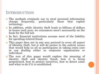 INTRODUCTION
 The methods criminals use to steal personal information
change frequently, particularly those that exploit
technology.
 In addition, while identity theft leads to billions of dollars
in losses each year, we consumers aren’t necessarily on the
hook for the full tab.
 In fact, financial institutions assume most of the liability
for spending-related fraud.
 This paper does not in any way pretend to cover all aspect
of Identity theft, but it will do justice to the salient issues
that would help us all as participants in taking extra care
in our dealing either as corporate organisation or
individual.
 The rest of this paper would explore the meaning of
identity theft and identity fraud, how it is being
perpetrated, how to protect ourselves, how to detect same
and what to do if it is established.
 