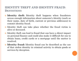 IDENTITY THEFT AND IDENTITY FRAUD:
DEFINITIONS
 Identity theft: Identity theft happens when fraudsters
access enough information about someone’s identity (such as
their name, date of birth, current or previous addresses) to
commit identity fraud.
 Identity theft can take place whether the fraud victim is
alive or deceased.
 Identity theft can lead to fraud that can have a direct impact
on personal finance and could also make it difficult for one to
obtain loans, credit cards or a mortgage until the matter is
resolved.
 Identity fraud: Identity fraud can be described as the use
of that stolen identity in criminal activity to obtain goods or
services by deception.
 