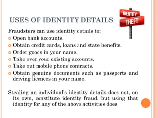 7
USES OF IDENTITY DETAILS
Fraudsters can use identity details to:
 Open bank accounts.
 Obtain credit cards, loans and state benefits.
 Order goods in your name.
 Take over your existing accounts.
 Take out mobile phone contracts.
 Obtain genuine documents such as passports and
driving licences in your name.
Stealing an individual’s identity details does not, on
its own, constitute identity fraud, but using that
identity for any of the above activities does.
 