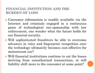 8
FINANCIAL INSTITUTION AND THE
BURDEN OF LOSS
 Consumer information is readily available via the
Internet and criminals engaged in a continuous
game of technological one-upmanship with law
enforcement, one wonder what the future holds for
our financial security.
 Will sophisticated fraudsters be able to overcome
advances in voice and fingerprint recognition once
the technology ultimately becomes cost-effective for
mainstream use?
 Will financial institutions continue to eat the losses
deriving from unauthorized transactions, or will
liability shift more to the consumer at some point?
 