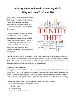 Identity 
Theft 
and 
Medical 
Identity 
Theft: 
Why 
and 
How 
You’re 
at 
Risk 
Identity 
theft, 
including 
medical 
identity 
theft, 
is 
a 
growing 
threat 
in 
the 
United 
States. 
Unfortunately, 
too 
many 
consumers, 
healthcare 
providers, 
and 
businesses 
of 
all 
types 
and 
sizes 
ignore 
this 
threat. 
The 
latest 
statistics 
still 
show 
that 
one 
out 
of 
four 
consumers 
have 
their 
identity 
stolen, 
equating 
to 
about 
11.6 
million 
identity 
theft 
victims 
a 
year. 
It’s 
also 
estimated 
that 
some 
sort 
of 
data 
breach 
will 
affect 
one 
out 
of 
ten 
consumers, 
and 
one 
out 
of 
eight 
patients 
will 
become 
a 
victim 
of 
medical 
identity 
theft. 
The 
cost 
of 
identity 
theft 
is 
devastating. 
Hackers 
and 
thieves 
buy 
Social 
Security 
numbers 
for 
just 
$1.00, 
but 
you’ll 
spend 
thousands 
of 
dollars 
and 
countless 
hours 
recovering 
your 
identity. 
On 
the 
other 
hand, 
a 
person’s 
medical 
identity 
averages 
just 
$50, 
but 
insurance 
companies 
and 
the 
patients 
affected 
could 
spend 
millions 
in 
recovery 
costs. 
All 
It 
Takes 
is 
the 
Right 
Data 
Identity 
thieves 
only 
need 
a 
few 
key 
items 
to 
steal 
an 
identity. 
A 
Social 
Security 
number, 
name, 
date 
of 
birth, 
and 
a 
driver’s 
license 
number 
can 
reveal 
everything 
a 
thief 
needs. 
Thanks 
to 
the 
Internet, 
identity 
thieves 
can 
go 
to 
work 
doing 
reverse 
lookups 
and 
other 
searches 
using 
the 
limited 
information 
they 
find, 
and 
then 
gather 
the 
other 
data 
they 
need 
to 
steal 
your 
identity. 
Thieves 
have 
several 
outlets 
at 
their 
disposal 
to 
steal 
identities, 
including: 
• Dumpster 
diving 
(or 
your 
own 
trash 
cans) 
• Stealing 
mail 
• Check 
washing 
• Stealing 
wallets 
and 
purses 
 