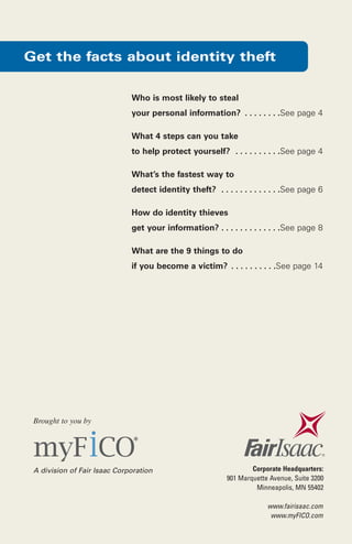 Get the facts about identity theft
Who is most likely to steal
your personal information? . . . . . . . .See page 4
What 4 steps can you take
to help protect yourself? . . . . . . . . . .See page 4
What’s the fastest way to
detect identity theft? . . . . . . . . . . . . .See page 6
How do identity thieves
get your information? . . . . . . . . . . . . .See page 8
What are the 9 things to do
if you become a victim? . . . . . . . . . .See page 14

Brought to you by

A division of Fair Isaac Corporation

Corporate Headquarters:
901 Marquette Avenue, Suite 3200
Minneapolis, MN 55402

www.fairisaac.com
www.myFICO.com

 