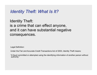 Identity Theft: What Is It?

Identity Theft:
is a crime that can effect anyone,
and it can have substantial negative
consequences.


Legal Definition:

Under the Fair and Accurate Credit Transactions Act of 2003, Identity Theft means:

“A fraud committed or attempted using the identifying information of another person without
 authority.”
 