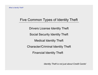 What is Identity Theft?




                 Five Common Types of Identity Theft

                           Drivers License Identity Theft
                           Social Security Identity Theft

                               Medical Identity Theft
                          Character/Criminal Identity Theft

                              Financial Identity Theft


                                      Identity Theft is not just about Credit Cards!
 