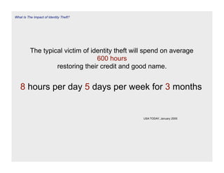 What Is The Impact of Identity Theft?




          The typical victim of identity theft will spend on average
                                  600 hours
                   restoring their credit and good name.


   8 hours per day 5 days per week for 3 months


                                                  USA TODAY, January 2005
 