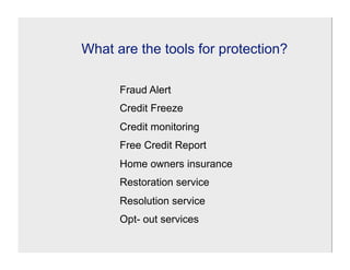 What are the tools for protection?

      Fraud Alert
      Credit Freeze
      Credit monitoring
      Free Credit Report
      Home owners insurance
      Restoration service
      Resolution service
      Opt- out services
 